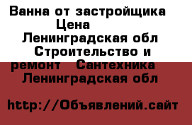 Ванна от застройщика › Цена ­ 990 - Ленинградская обл. Строительство и ремонт » Сантехника   . Ленинградская обл.